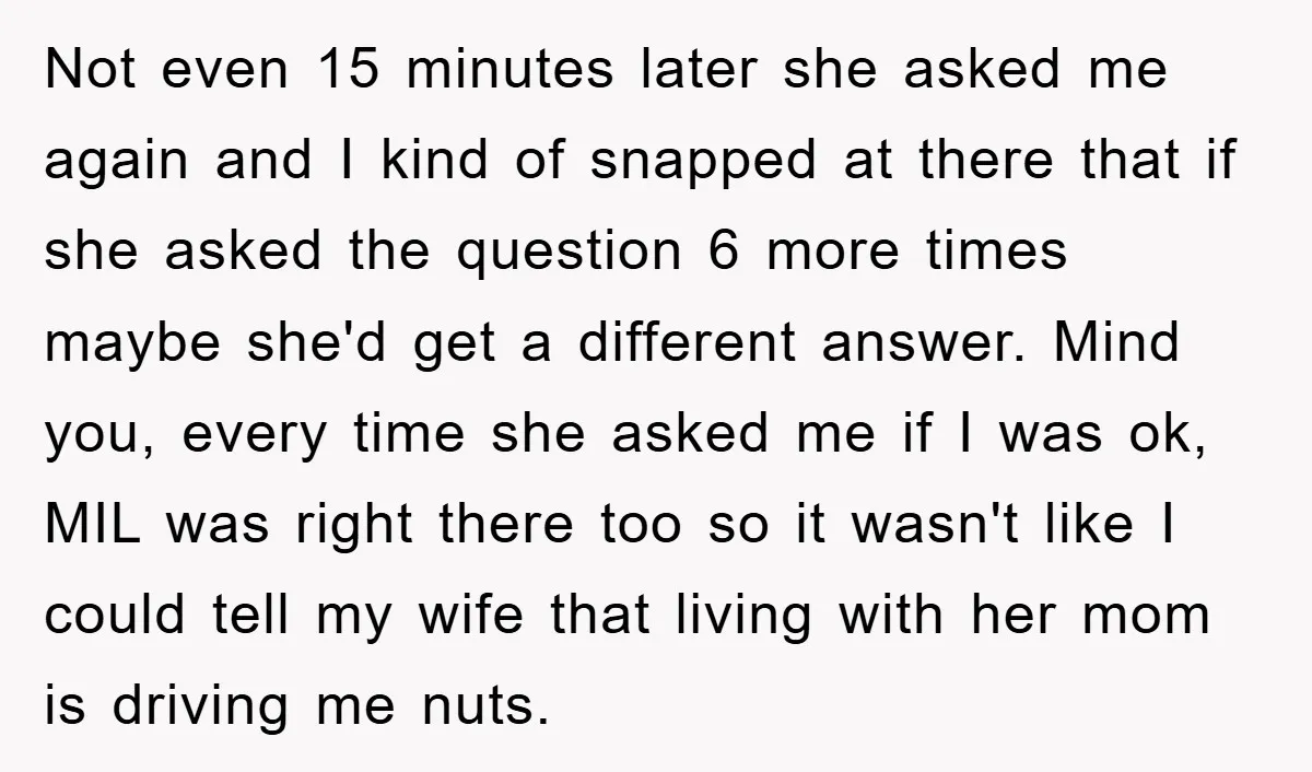 Not even 15 minutes later she asked me again and I kind of snapped at there that if she asked the question 6 more times maybe she'd get a different...