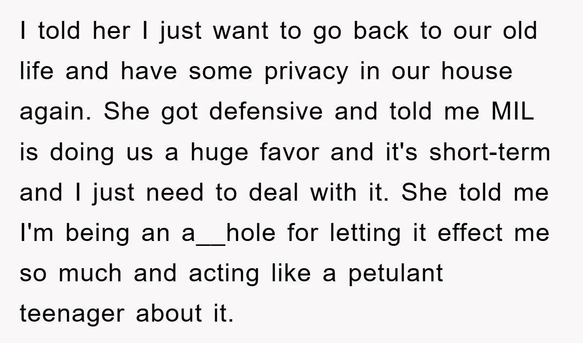 I told her I just want to go back to our old life and have some privacy in our house again. She got defensive and told me MIL is doing...