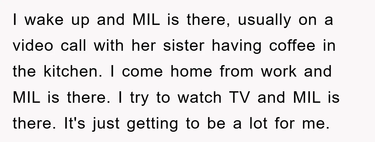 I wake up and MIL is there, usually on a video call with her sister having coffee in the kitchen. I come home from work and MIL is there. I...