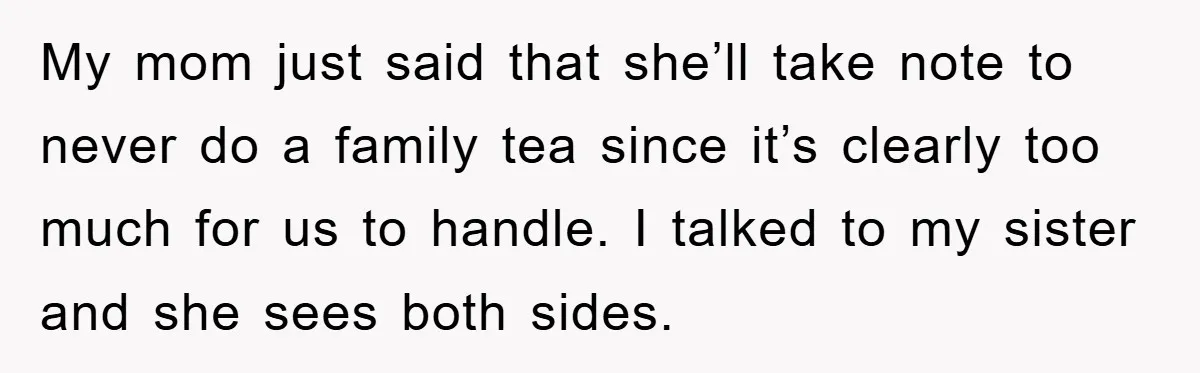 My mom just said that she’ll take note to never do a family tea since it’s clearly too much for us to handle. I talked to my sister and she...