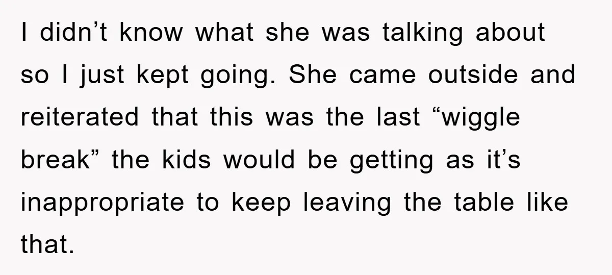 I didn’t know what she was talking about so I just kept going. She came outside and reiterated that this was the last “wiggle break” the kids would be getting...