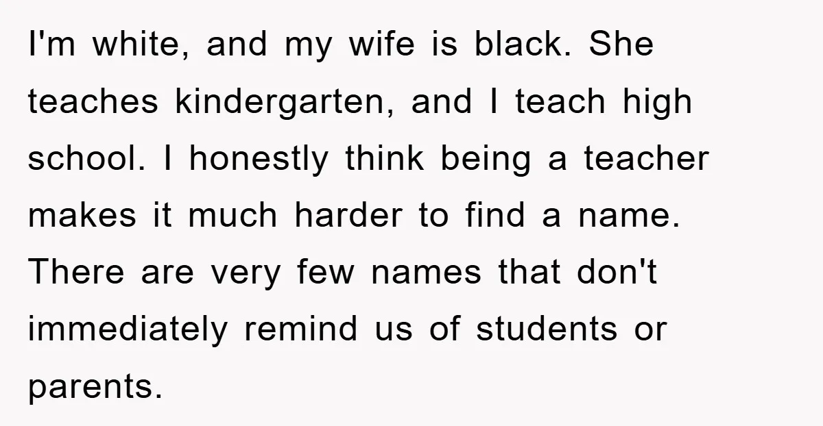 I'm white, and my wife is black. She teaches kindergarten, and I teach high school. I honestly think being a teacher makes it much harder to find a name. There...