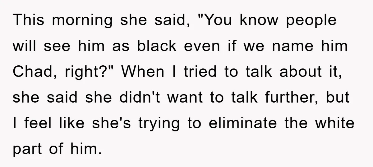 This morning she said, "You know people will see him as black even if we name him Chad, right?" When I tried to talk about it, she said she didn't...