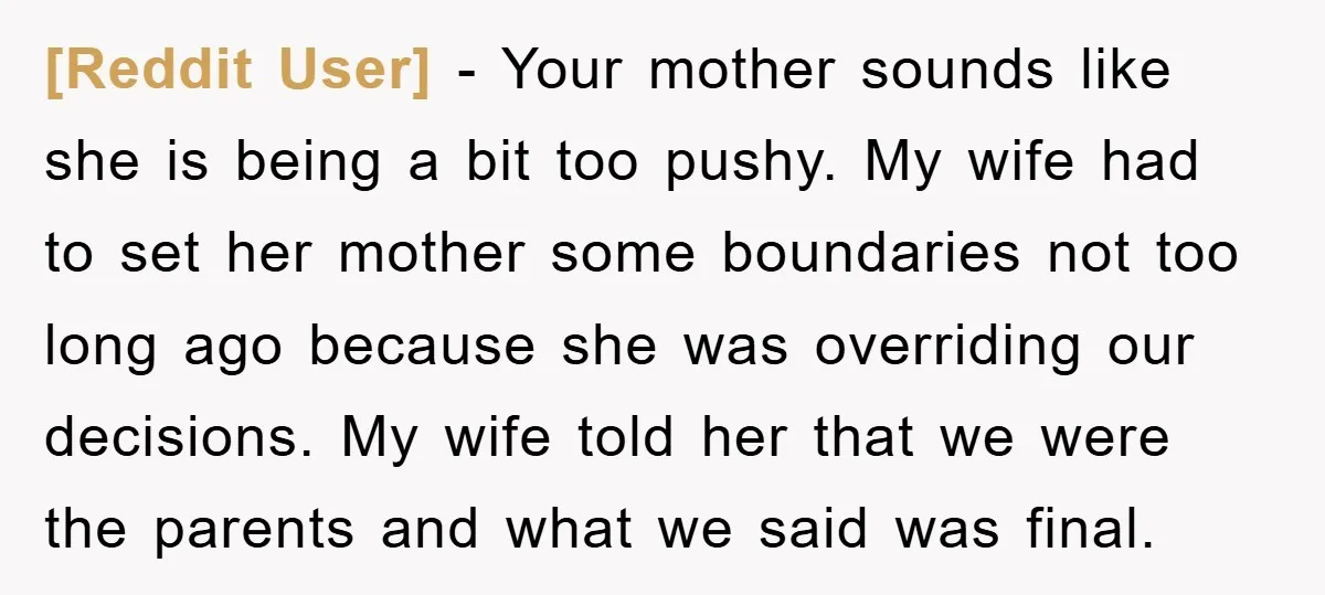 [Reddit User] − Your mother sounds like she is being a bit too pushy. My wife had to set her mother some boundaries not too long ago because she was...