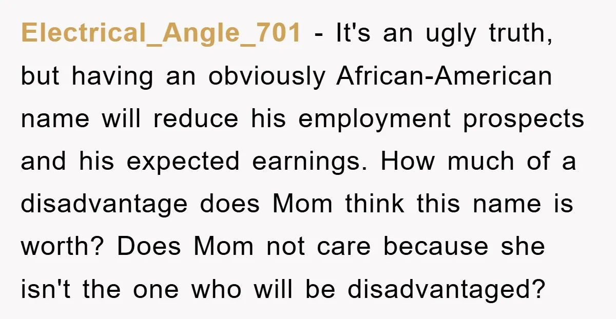 Electrical_Angle_701 − It's an ugly truth, but having an obviously African-American name will reduce his employment prospects and his expected earnings. How much of a disadvantage does Mom think this...