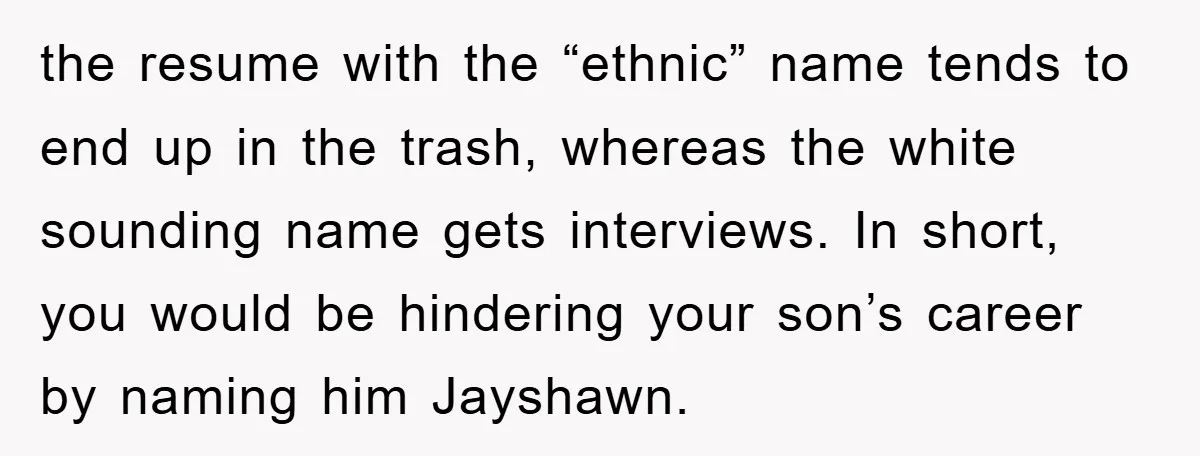 the resume with the “ethnic” name tends to end up in the trash, whereas the white sounding name gets interviews. In short, you would be hindering your son’s career by...