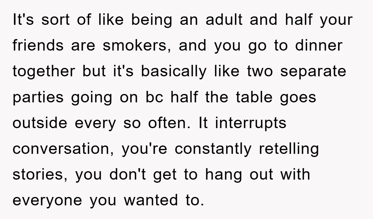 It's sort of like being an adult and half your friends are smokers, and you go to dinner together but it's basically like two separate parties going on bc half...
