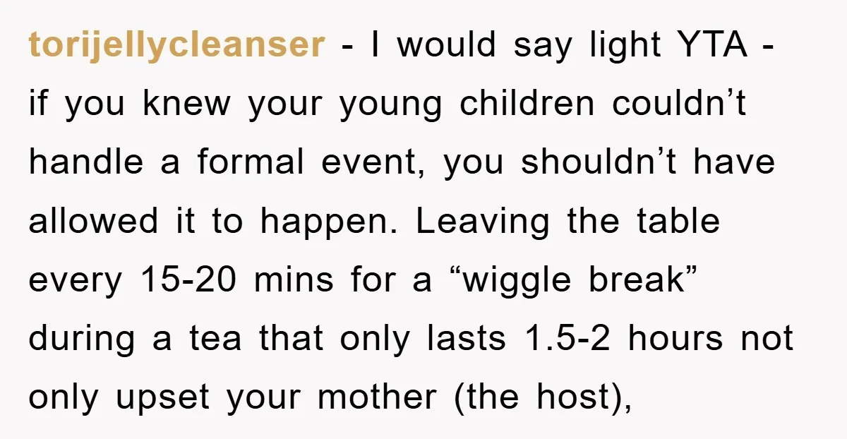 torijellycleanser − I would say light YTA - if you knew your young children couldn’t handle a formal event, you shouldn’t have allowed it to happen. Leaving the table every...