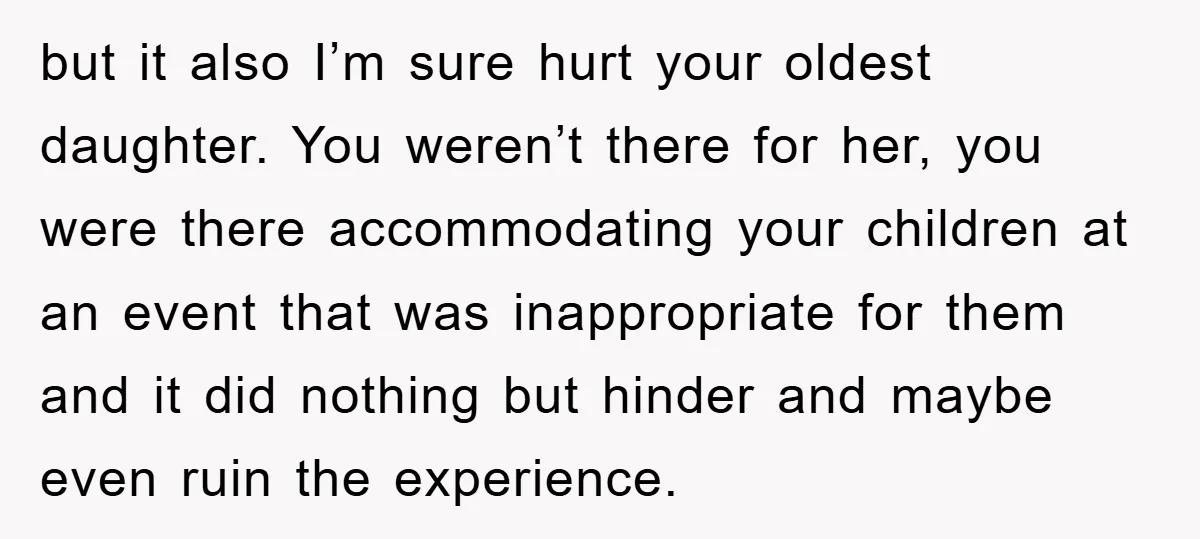 but it also I’m sure hurt your oldest daughter. You weren’t there for her, you were there accommodating your children at an event that was inappropriate for them and it...