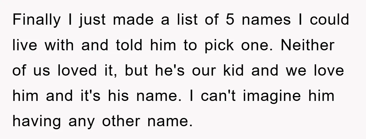 Finally I just made a list of 5 names I could live with and told him to pick one. Neither of us loved it, but he's our kid and we...