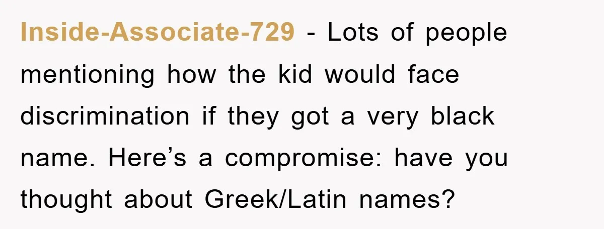 Inside-Associate-729 − Lots of people mentioning how the kid would face discrimination if they got a very black name. Here’s a compromise: have you thought about Greek/Latin names?