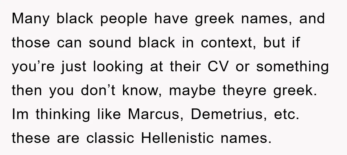 Many black people have greek names, and those can sound black in context, but if you’re just looking at their CV or something then you don’t know, maybe theyre greek....