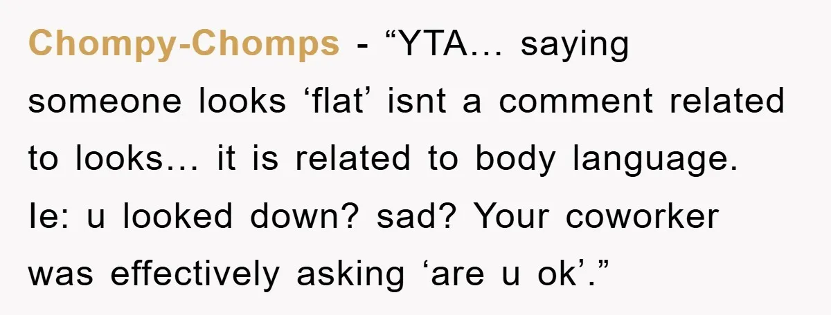 Chompy-Chomps - “YTA… saying someone looks ‘flat’ isnt a comment related to looks… it is related to body language. Ie: u looked down? sad? Your coworker was effectively asking ‘are...