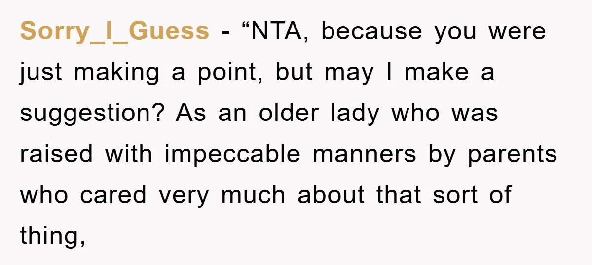 Sorry_I_Guess - “NTA, because you were just making a point, but may I make a suggestion? As an older lady who was raised with impeccable manners by parents who cared...