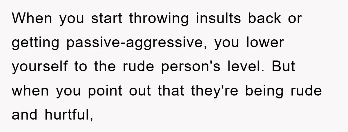 When you start throwing insults back or getting passive-aggressive, you lower yourself to the rude person's level. But when you point out that they're being rude and hurtful,