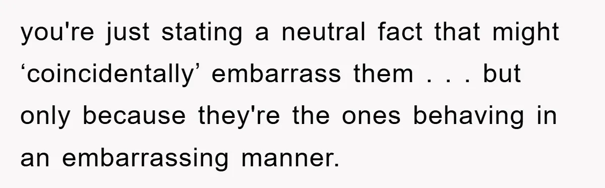 you're just stating a neutral fact that might ‘coincidentally’ embarrass them . . . but only because they're the ones behaving in an embarrassing manner.
