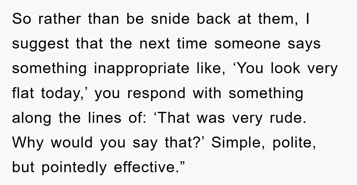 So rather than be snide back at them, I suggest that the next time someone says something inappropriate like, ‘You look very flat today,’ you respond with something along the...