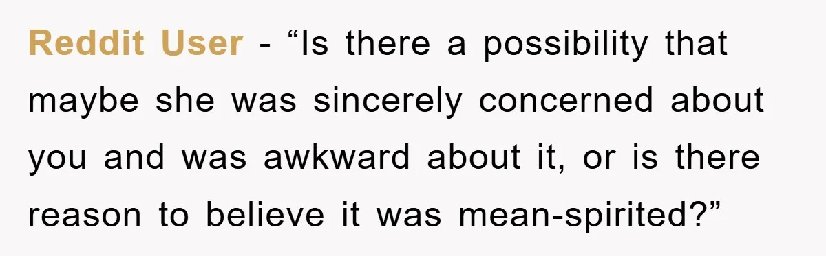 Reddit User - “Is there a possibility that maybe she was sincerely concerned about you and was awkward about it, or is there reason to believe it was mean-spirited?”