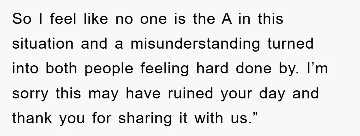 So I feel like no one is the A in this situation and a misunderstanding turned into both people feeling hard done by. I’m sorry this may have ruined your...
