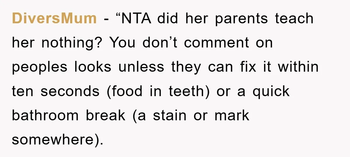 DiversMum - “NTA did her parents teach her nothing? You don’t comment on peoples looks unless they can fix it within ten seconds (food in teeth) or a quick bathroom...