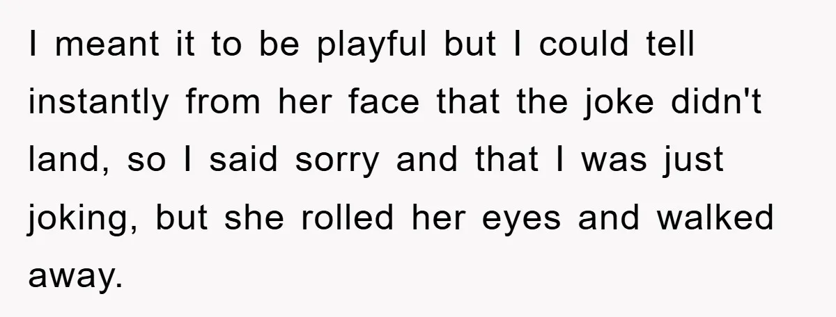 I meant it to be playful but I could tell instantly from her face that the joke didn't land, so I said sorry and that I was just joking, but...