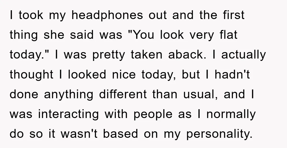 I took my headphones out and the first thing she said was "You look very flat today." I was pretty taken aback. I actually thought I looked nice today, but...