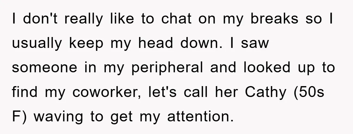 I don't really like to chat on my breaks so I usually keep my head down. I saw someone in my peripheral and looked up to find my coworker, let's...
