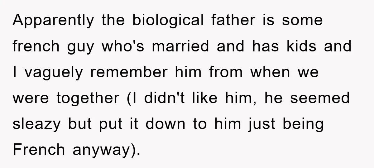 Apparently the biological father is some french guy who's married and has kids and I vaguely remember him from when we were together (I didn't like him, he seemed sleazy...