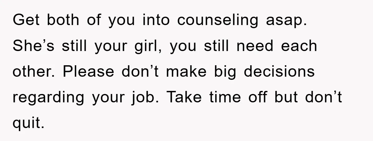 Get both of you into counseling asap. She’s still your girl, you still need each other. Please don’t make big decisions regarding your job. Take time off but don’t quit.