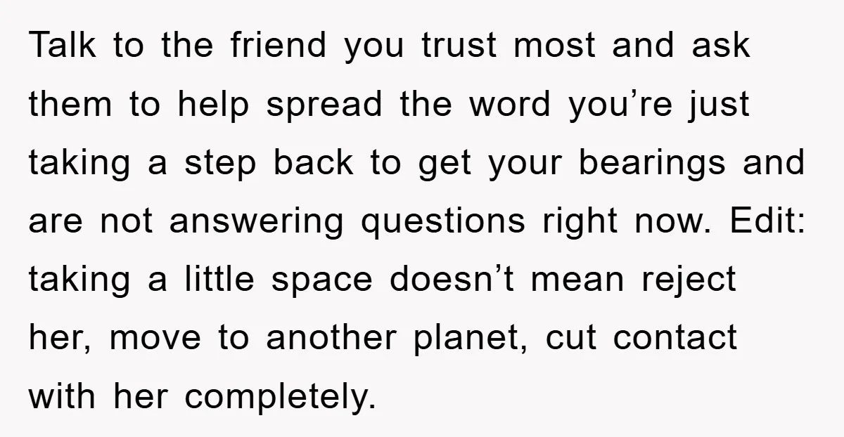 Talk to the friend you trust most and ask them to help spread the word you’re just taking a step back to get your bearings and are not answering questions...