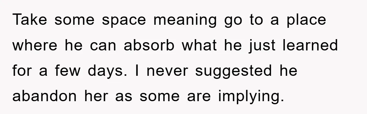 Take some space meaning go to a place where he can absorb what he just learned for a few days. I never suggested he abandon her as some are implying.
