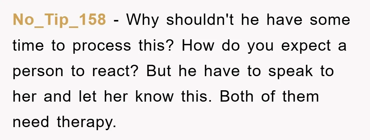 No_Tip_158 − Why shouldn't he have some time to process this? How do you expect a person to react? But he have to speak to her and let her know...