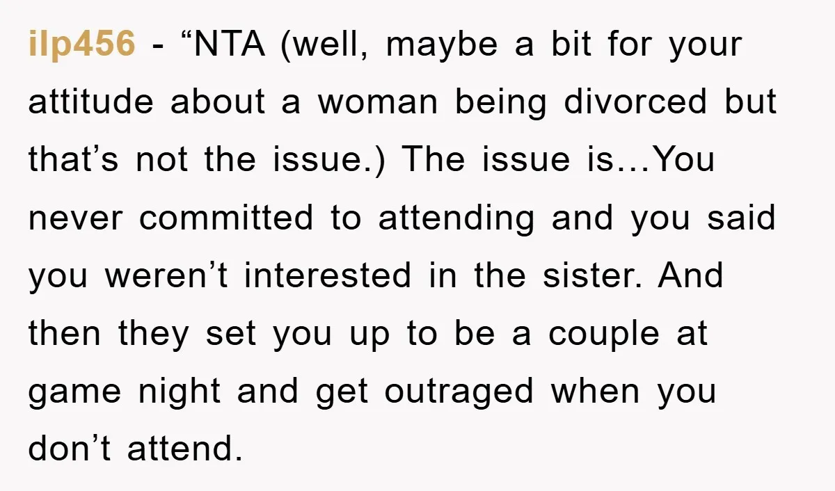 ilp456 - “NTA (well, maybe a bit for your attitude about a woman being divorced but that’s not the issue.) The issue is…You never committed to attending and you said...
