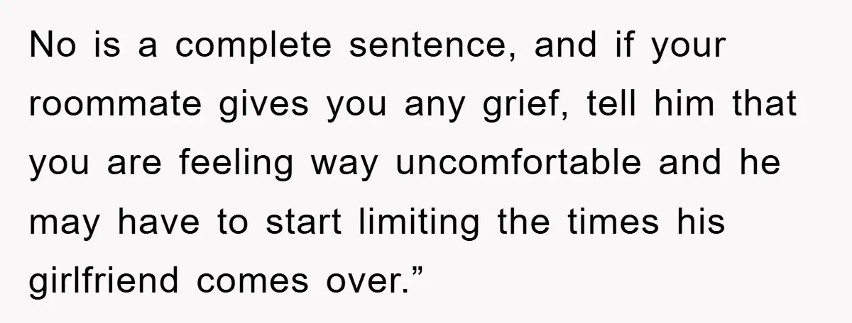 No is a complete sentence, and if your roommate gives you any grief, tell him that you are feeling way uncomfortable and he may have to start limiting the times...