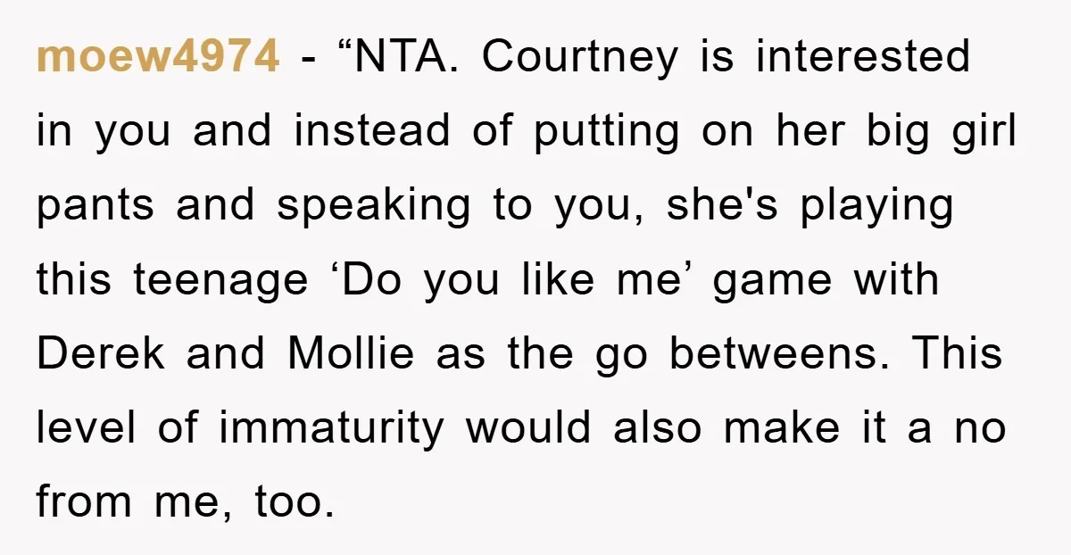 moew4974 - “NTA. Courtney is interested in you and instead of putting on her big girl pants and speaking to you, she's playing this teenage ‘Do you like me’ game...