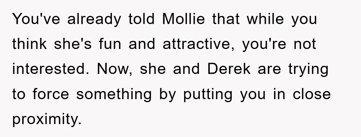 You've already told Mollie that while you think she's fun and attractive, you're not interested. Now, she and Derek are trying to force something by putting you in close proximity.