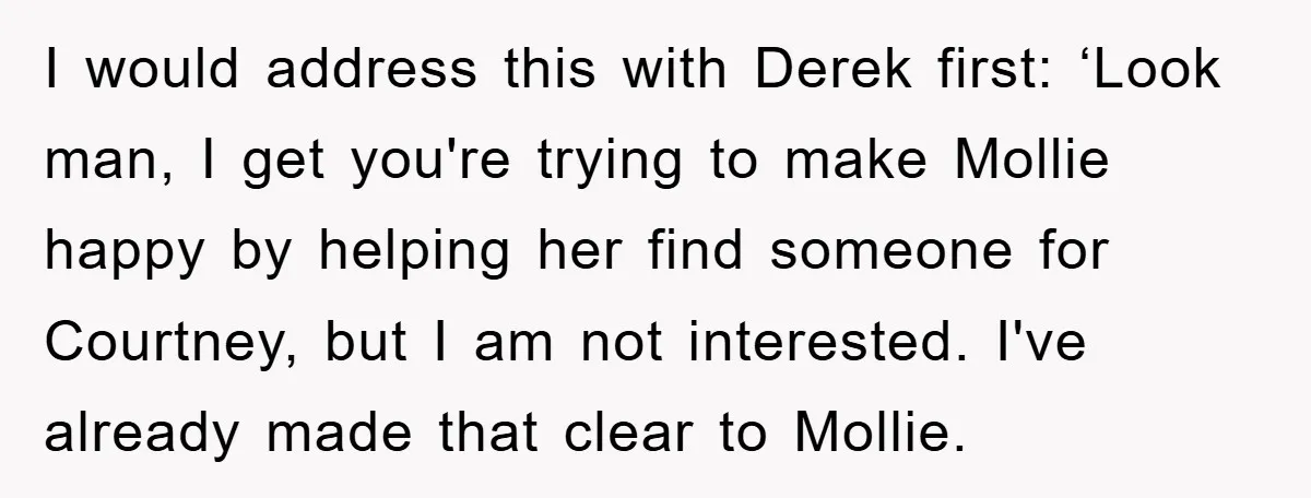 I would address this with Derek first: ‘Look man, I get you're trying to make Mollie happy by helping her find someone for Courtney, but I am not interested. I've...