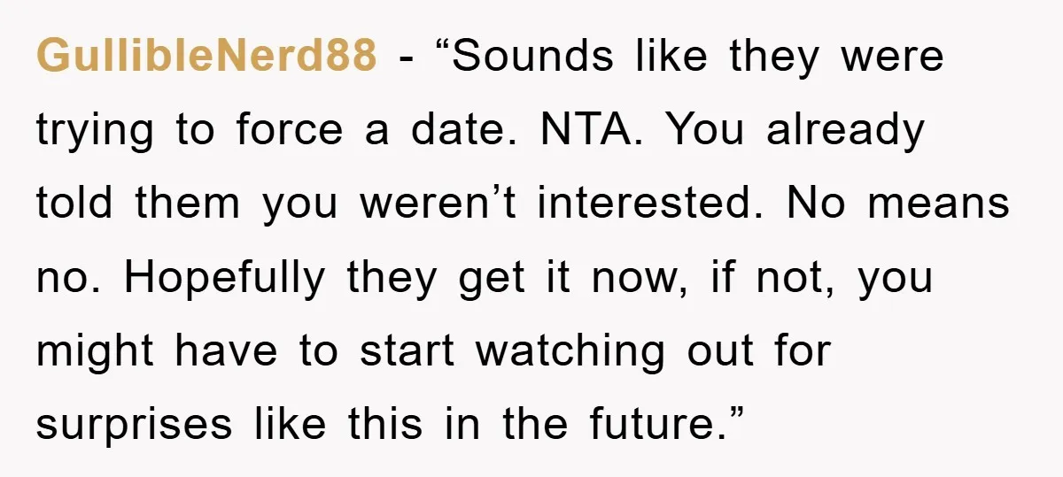 GullibleNerd88 - “Sounds like they were trying to force a date. NTA. You already told them you weren’t interested. No means no. Hopefully they get it now, if not, you...