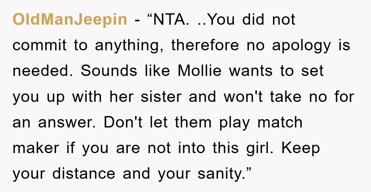 OldManJeepin - “NTA. ..You did not commit to anything, therefore no apology is needed. Sounds like Mollie wants to set you up with her sister and won't take no for...