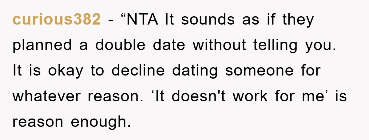 curious382 - “NTA It sounds as if they planned a double date without telling you. It is okay to decline dating someone for whatever reason. ‘It doesn't work for me’...