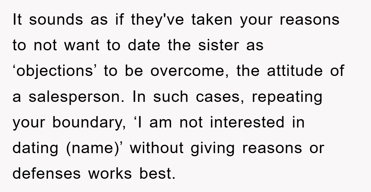 It sounds as if they've taken your reasons to not want to date the sister as ‘objections’ to be overcome, the attitude of a salesperson. In such cases, repeating your...