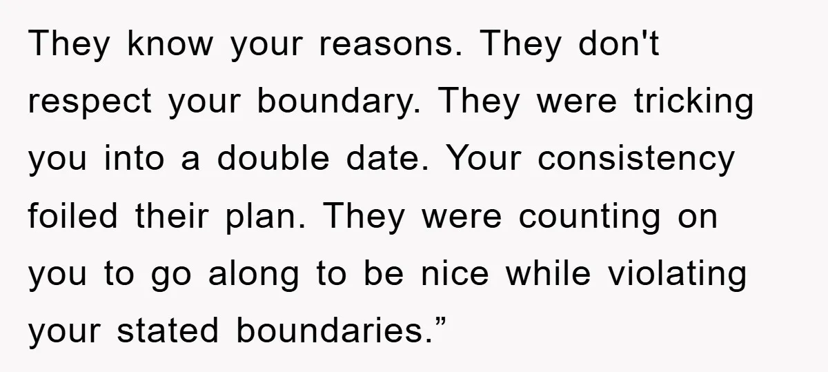 They know your reasons. They don't respect your boundary. They were tricking you into a double date. Your consistency foiled their plan. They were counting on you to go along...