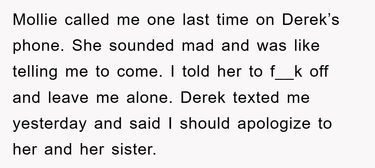Mollie called me one last time on Derek’s phone. She sounded mad and was like telling me to come. I told her to f__k off and leave me alone. Derek...