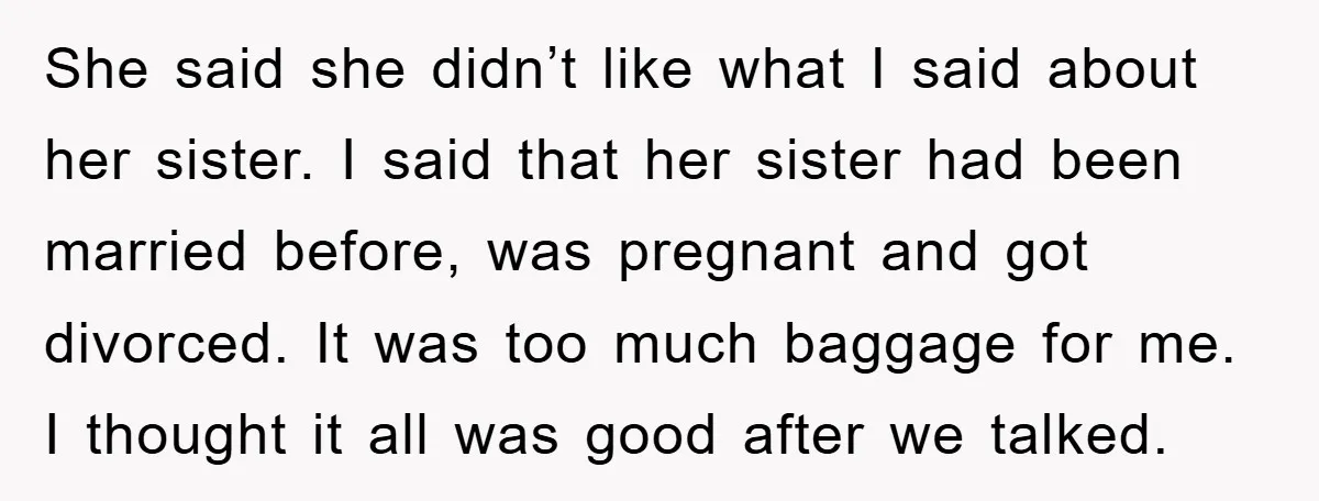She said she didn’t like what I said about her sister. I said that her sister had been married before, was pregnant and got divorced. It was too much baggage...