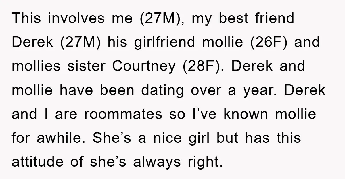 This involves me (27M), my best friend Derek (27M) his girlfriend mollie (26F) and mollies sister Courtney (28F). Derek and mollie have been dating over a year. Derek and I...