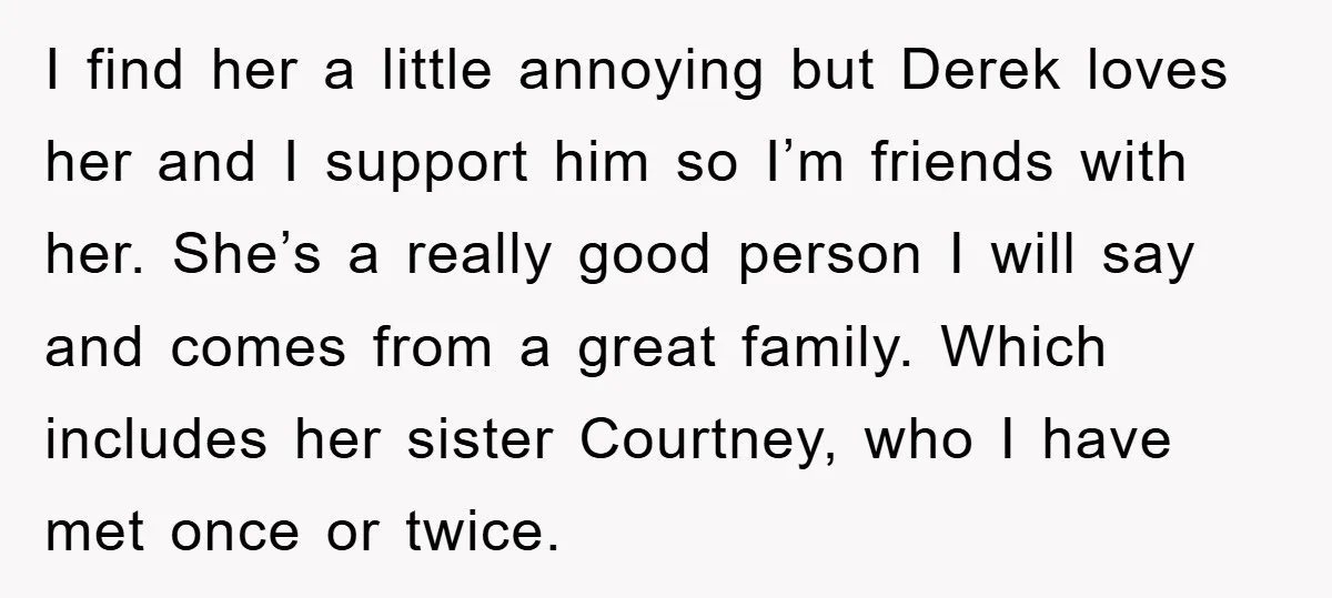 I find her a little annoying but Derek loves her and I support him so I’m friends with her. She’s a really good person I will say and comes from...