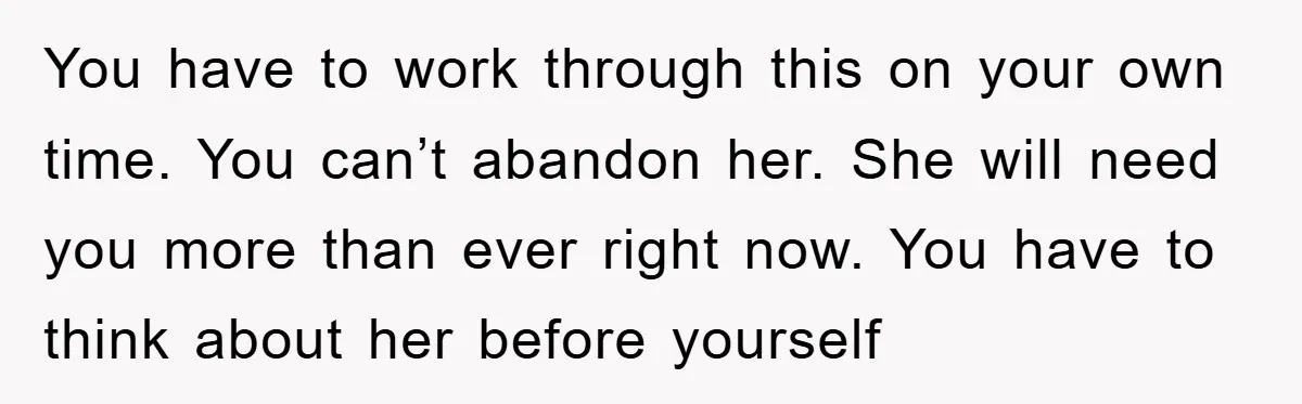 You have to work through this on your own time. You can’t abandon her. She will need you more than ever right now. You have to think about her before...