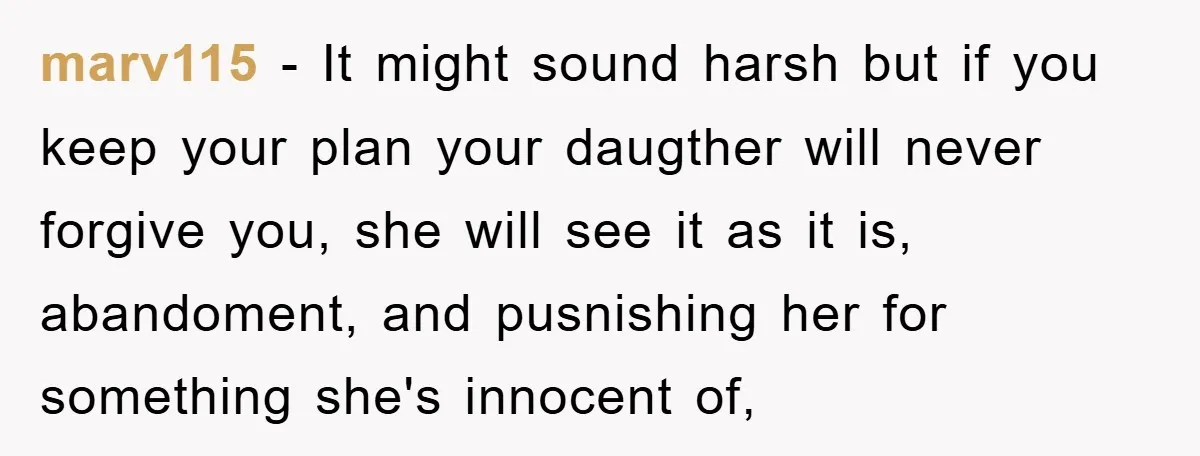 marv115 − It might sound harsh but if you keep your plan your daugther will never forgive you, she will see it as it is, abandoment, and pusnishing her for...