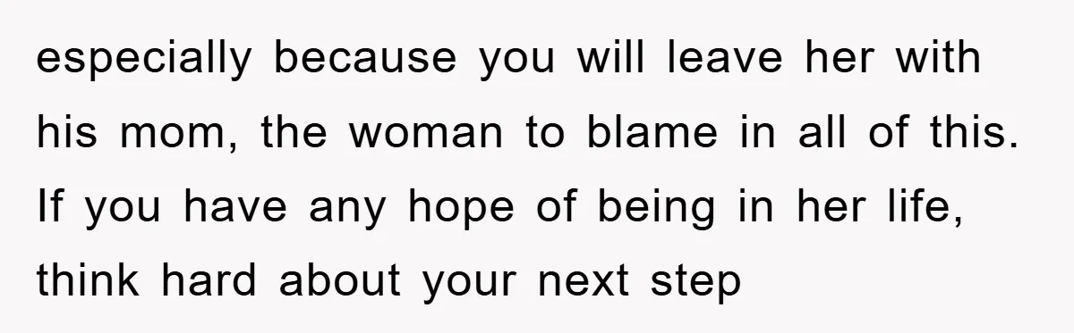 especially because you will leave her with his mom, the woman to blame in all of this. If you have any hope of being in her life, think hard about...