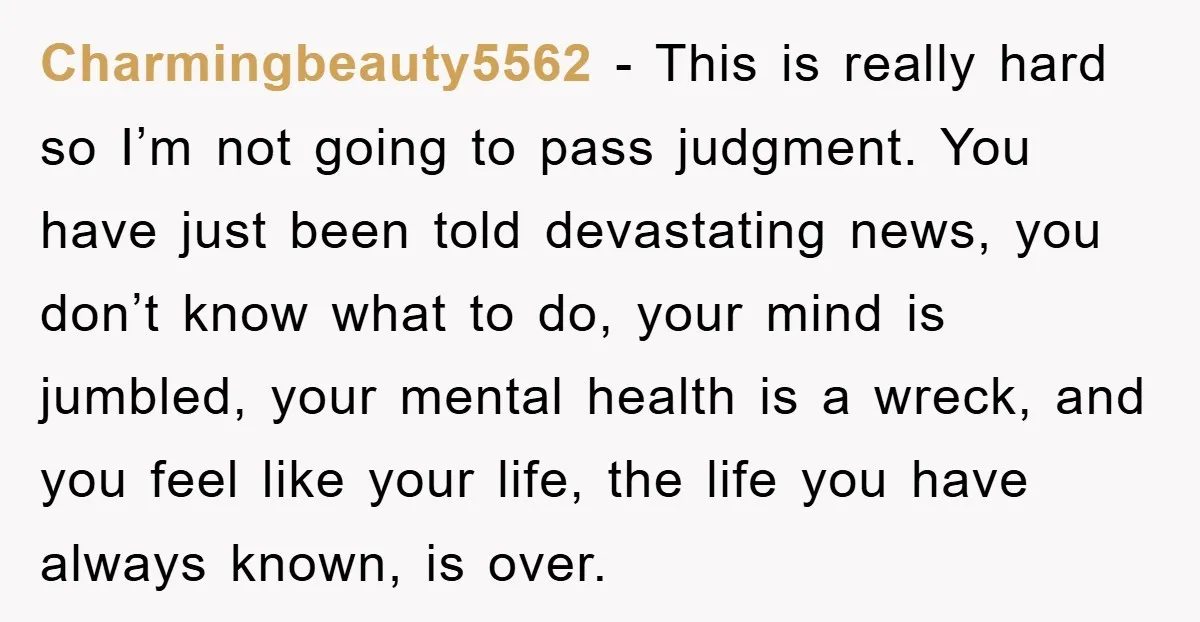 Charmingbeauty5562 − This is really hard so I’m not going to pass judgment. You have just been told devastating news, you don’t know what to do, your mind is jumbled,...